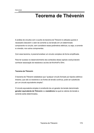 Eletricidade

Teorema de Thévenin

A análise de circuitos com o auxílio do teorema de Thévenin é utilizada quando é
necessário descobrir o valor da corrente ou da tensão em um determinado
componente no circuito, sem considerar esses parâmetros elétricos, ou seja, a corrente
e a tensão, nos outros componentes.
Com esse teorema, é possível analisar um circuito complexo de forma simplificada.
Para ter sucesso no desenvolvimento dos conteúdos desse capítulo você já deverá
conhecer associação de resistores e as leis de Kirchhoff e Ohm.

Teorema de Thévenin
O teorema de Thévenin estabelece que “qualquer circuito formado por bipolos elétricos
lineares, que são os resistores e as fontes de tensão contínua, pode ser substituído
por um circuito equivalente simples”.
O circuito equivalente simples é constituído de um gerador de tensão denominado
gerador equivalente de Thévenin e a resistência na qual os valores de tensão e
corrente serão determinados.

Teorema de Thévenin

173

 