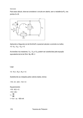 Eletricidade

Para esse cálculo, deve-se considerar o circuito em aberto, sem a resistência R4, nos
pontos A e B.

Aplicando a Segunda Lei de Kirchhoff, é possível calcular a corrente na malha:
+V -VR1 -VR2 - VR3 = 0
As tensões nos resistores, VR1, VR2 e VR3 podem ser substituídas pela equação
equivalente da lei de Ohm: VR = R . I

Logo:
+V - R1.I - R2.I - R3.I = 0
Substituindo as notações pelos valores dados, temos:
+18 - 5.I - 25.I - 15.I = 0
Equacionando:
+18 - 45.I = 0
+18 = 45.I
18
I=
45
I = 0,4 ou 400 mA

178

Teorema de Thévenin

 
