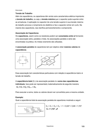 Eletricidade

Tensão de Trabalho
Além da capacitância, os capacitores têm ainda outra característica elétrica importante:
a tensão de trabalho, ou seja, a tensão máxima que o capacitor pode suportar entre
as armaduras. A aplicação no capacitor de uma tensão superior à sua tensão máxima
de trabalho provoca o rompimento do dielétrico e faz o capacitor entrar em curto. Na
maioria dos capacitores, isso danifica permanentemente o componente.
Associação de Capacitores
Os capacitores, assim como os resistores podem ser conectados entre si formando
uma associação série, paralela e mista. As associações paralela e série são
encontradas na prática. As mistas raramente são utilizadas.
A associação paralela de capacitores tem por objetivo obter maiores valores de
capacitância.

C1

C1

C2
C2

Essa associação tem características particulares com relação à capacitância total e à
tensão de trabalho.
A capacitância total (CT) da associação paralela é a soma das capacitâncias
individuais. Isso pode ser representado matematicamente da seguinte maneira:
CT = C1 + C2 + C3 ... + Cn
Para executar a soma, todos os valores devem ser convertidos para a mesma unidade.
Exemplo:
Qual a capacitância total da associação paralela de capacitores mostrada a seguir:
CT = C1 + C2 + C3 = 1 + 0,047 + 0,68 = 1,727
CT = 1,727 µF

Capacitores

189

 