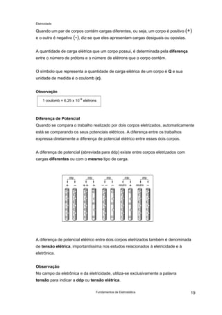 Eletricidade

Quando um par de corpos contém cargas diferentes, ou seja, um corpo é positivo (+)
e o outro é negativo (-), diz-se que eles apresentam cargas desiguais ou opostas.
A quantidade de carga elétrica que um corpo possui, é determinada pela diferença
entre o número de prótons e o número de elétrons que o corpo contém.
O símbolo que representa a quantidade de carga elétrica de um corpo é Q e sua
unidade de medida é o coulomb (c).
Observação
1 coulomb = 6,25 x 1018 elétrons

Diferença de Potencial
Quando se compara o trabalho realizado por dois corpos eletrizados, automaticamente
está se comparando os seus potenciais elétricos. A diferença entre os trabalhos
expressa diretamente a diferença de potencial elétrico entre esses dois corpos.
A diferença de potencial (abreviada para ddp) existe entre corpos eletrizados com
cargas diferentes ou com o mesmo tipo de carga.

A diferença de potencial elétrico entre dois corpos eletrizados também é denominada
de tensão elétrica, importantíssima nos estudos relacionados à eletricidade e à
eletrônica.
Observação
No campo da eletrônica e da eletricidade, utiliza-se exclusivamente a palavra
tensão para indicar a ddp ou tensão elétrica.
Fundamentos de Eletrostática

19

 
