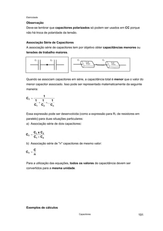 Eletricidade

Observação
Deve-se lembrar que capacitores polarizados só podem ser usados em CC porque
não há troca de polaridade da tensão.
Associação Série de Capacitores
A associação série de capacitores tem por objetivo obter capacitâncias menores ou
tensões de trabalho maiores.
C1

C2

C1

C2

Quando se associam capacitores em série, a capacitância total é menor que o valor do
menor capacitor associado. Isso pode ser representado matematicamente da seguinte
maneira:
CT =

1
1
1
1
+
+...
Cn
C1 C 2

Essa expressão pode ser desenvolvida (como a expressão para RT de resistores em
paralelo) para duas situações particulares:
a) Associação série de dois capacitores:
CT =

C1 x C 2
C1 + C 2

b) Associação série de "n" capacitores de mesmo valor:
CT =

C
n

Para a utilização das equações, todos os valores de capacitância devem ser
convertidos para a mesma unidade.

Exemplos de cálculos
Capacitores

191

 