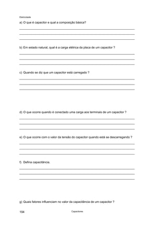Eletricidade

a) O que é capacitor e qual a composição básica?

b) Em estado natural, qual é a carga elétrica da placa de um capacitor ?

c) Quando se diz que um capacitor está carregado ?

d) O que ocorre quando é conectado uma carga aos terminais de um capacitor ?

e) O que ocorre com o valor da tensão do capacitor quando está se descarregando ?

f) Defina capacitância.

g) Quais fatores influenciam no valor da capacitância de um capacitor ?
194

Capacitores

 