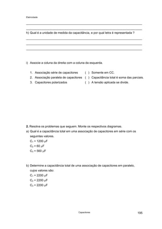 Eletricidade

h) Qual é a unidade de medida da capacitância, e por qual letra é representada ?

i) Associe a coluna da direita com a coluna da esquerda.
1. Associação série de capacitores

( ) Somente em CC.

2. Associação paralela de capacitores ( ) Capacitância total é soma das parciais.
3. Capacitores polarizados

( ) A tensão aplicada se divide.

2. Resolva os problemas que seguem. Monte os respectivos diagramas.
a) Qual é a capacitância total em uma associação de capacitores em série com os
seguintes valores.
C1 = 1200 µF
C2 = 60 µF
C3 = 560 µF

b) Determine a capacitância total de uma associação de capacitores em paralelo,
cujos valores são:
C1 = 2200 µF
C2 = 2200 µF
C3 = 2200 µF

Capacitores

195

 