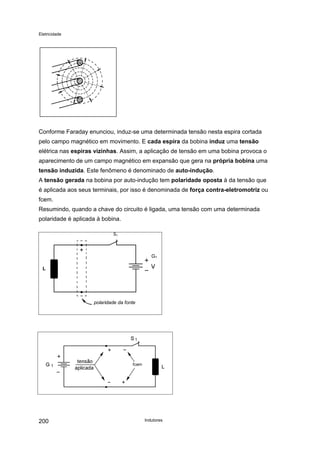 Eletricidade

Conforme Faraday enunciou, induz-se uma determinada tensão nesta espira cortada
pelo campo magnético em movimento. E cada espira da bobina induz uma tensão
elétrica nas espiras vizinhas. Assim, a aplicação de tensão em uma bobina provoca o
aparecimento de um campo magnético em expansão que gera na própria bobina uma
tensão induzida. Este fenômeno é denominado de auto-indução.
A tensão gerada na bobina por auto-indução tem polaridade oposta à da tensão que
é aplicada aos seus terminais, por isso é denominada de força contra-eletromotriz ou
fcem.
Resumindo, quando a chave do circuito é ligada, uma tensão com uma determinada
polaridade é aplicada à bobina.
S1

G1
L

polaridade da fonte

fcem

200

Indutores

 