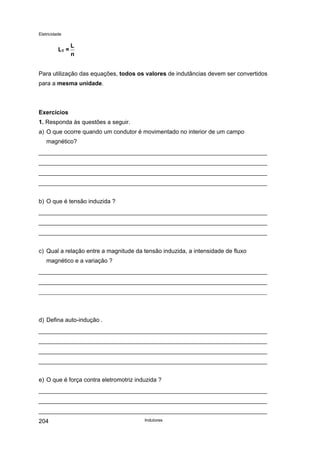 Eletricidade

LT =

L
n

Para utilização das equações, todos os valores de indutâncias devem ser convertidos
para a mesma unidade.

Exercícios
1. Responda às questões a seguir.
a) O que ocorre quando um condutor é movimentado no interior de um campo
magnético?

b) O que é tensão induzida ?

c) Qual a relação entre a magnitude da tensão induzida, a intensidade de fluxo
magnético e a variação ?

d) Defina auto-indução .

e) O que é força contra eletromotriz induzida ?

204

Indutores

 