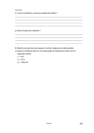 Eletricidade

f) O que é indutância e qual sua unidade de medida ?

g) Qual a função dos indutores ?

2. Resolva os exercícios que seguem e monte o diagrama de cada questão.
a) Qual é a indutância total em uma associação de indutores em série com os
seguintes valores.
L1 = 8 H
L2 = 72 H
L3 = 1500 mH

Indutores

205

 