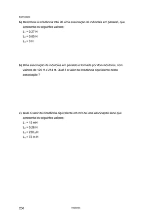 Eletricidade

b) Determine a indutância total de uma associação de indutores em paralelo, que
apresenta os seguintes valores:
L1 = 0,27 H
L2 = 0,85 H
L3 = 3 H

b) Uma associação de indutores em paralelo é formada por dois indutores, com
valores de 120 H e 214 H. Qual é o valor da indutância equivalente desta
associação ?

c) Qual o valor da indutância equivalente em mH de uma associação série que
apresenta os seguintes valores:
L1 = 15 mH
L2 = 0,26 H
L3 = 230 µH
L4 = 72 m H

206

Indutores

 