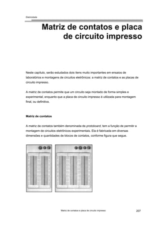 Eletricidade

Matriz de contatos e placa
de circuito impresso

Neste capítulo, serão estudados dois itens muito importantes em ensaios de
laboratórios e montagens de circuitos eletrônicos: a matriz de contatos e as placas de
circuito impresso.
A matriz de contatos permite que um circuito seja montado de forma simples e
experimental, enquanto que a placa de circuito impresso é utilizada para montagem
final, ou definitiva.

Matriz de contatos
A matriz de contatos também denominada de protoboard, tem a função de permitir a
montagem de circuitos eletrônicos experimentais. Ela é fabricada em diversas
dimensões e quantidades de blocos de contatos, conforme figura que segue.

Matriz de contatos e placa de circuito impresso

207

 