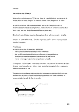 Eletricidade

Placa de circuito impresso
A placa de circuito impresso (PCI) é uma placa de material isolante normalmente de
fenolite, fibra de vidro, composit ou plástico, coberta com uma película de cobre.
As placas podem ser cobreadas apenas em uma face. Esse tipo de placa é
denominado de monoface ou simples face. Podem, também, ser cobreadas nas duas
faces e, por isso são denominadas de biface ou dupla face.
O material mais utilizado na confecção de placas de circuito impresso é o fenolite.
A norma da ABNT, NBR 5318 – Circuitos impressos, define termos empregados em
circuitos impressos.
Finalidades
As placas de circuito impresso têm por função:
•

interligar eletricamente os componentes eletrônicos;

•

dar um ótimo contato elétrico às conexões por meio de soldagens;

•

fixar os componentes protegendo-os de vibrações mecânicas;

•

tornar a montagem do circuito compacta e organizada.

Essas placas são fabricadas em diversos tamanhos e espessuras. O tamanho da placa
deve ser escolhido de forma a obter o maior aproveitamento possível, e a espessura
mais utilizada é de 1,6 mm.
Os traçados responsáveis pelas interligações entre os componentes eletrônicos são
denominados de pista ou trilha. O ponto de ligação no qual é fixado o terminal do
componente é chamada de ilha ou auréola.

Matriz de contatos e placa de circuito impresso

209

 