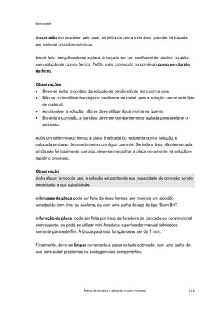 Eletricidade

A corrosão é o processo pelo qual, se retira da placa toda área que não foi traçada
por meio de produtos químicos.
Isso é feito mergulhando-se a placa já traçada em um vasilhame de plástico ou vidro
com solução de cloreto férrico, FeCl3, mais conhecido no comércio como percloreto
de ferro.
Observações
•

Deve-se evitar o contato da solução de percloreto de ferro com a pele.

•

Não se pode utilizar bandeja ou vasilhame de metal, pois a solução corroe este tipo
de material.

•

Ao dissolver a solução, não se deve utilizar água morna ou quente.

•

Durante a corrosão, a bandeja deve ser constantemente agitada para acelerar o
processo.

Após um determinado tempo a placa é retirada do recipiente com a solução, e
colocada embaixo de uma torneira com água corrente. Se toda a área não demarcada
ainda não foi totalmente corroída, deve-se mergulhar a placa novamente na solução e
repetir o processo.
Observação
Após algum tempo de uso, a solução vai perdendo sua capacidade de corrosão sendo
necessária a sua substituição.
A limpeza da placa pode ser feita de duas formas; por meio de um algodão
umedecido com tiner ou acetona, ou com uma palha de aço do tipo “Bom Bril”.
A furação da placa pode ser feita por meio de furadeira de bancada ou convencional
com suporte, ou pode-se utilizar mini-furadeira e perfurador manual fabricados
somente para este fim. A broca para esta furação deve ser de 1 mm,.
Finalmente, deve-se limpar novamente a placa no lado cobreado, com uma palha de
aço para evitar problemas na soldagem dos componentes.

Matriz de contatos e placa de circuito impresso

213

 