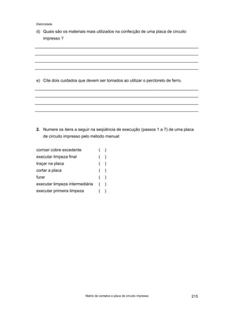Eletricidade

d) Quais são os materiais mais utilizados na confecção de uma placa de circuito
impresso ?

e) Cite dois cuidados que devem ser tomados ao utilizar o percloreto de ferro.

2. Numere os itens a seguir na seqüência de execução (passos 1 a 7) de uma placa
de circuito impresso pelo método manual:
corroer cobre excedente

(

)

executar limpeza final

(

)

traçar na placa

(

)

cortar a placa

(

)

furar

(

)

executar limpeza intermediária

(

)

executar primeira limpeza

(

)

Matriz de contatos e placa de circuito impresso

215

 