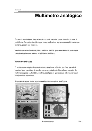 Eletricidade

Multímetro analógico

Em estudos anteriores, você aprendeu o que é corrente, o que é tensão e o que é
resistência. Aprendeu, também, que esses parâmetros são grandezas elétricas e que,
como tal, podem ser medidos.
Existem vários instrumentos para a medição dessas grandezas elétricas, mas neste
capítulo estudaremos apenas o multímetro analógico.

Multímetro analógico
O multímetro analógico é um instrumento dotado de múltiplas funções: com ele é
possível fazer medições de tensão, corrente, resistência. Com alguns modelos de
multímetros pode-se, também, medir outros tipos de grandezas e até mesmo testar
componentes eletrônicos.
A figura que segue ilustra alguns modelos de multímetros analógicos.

Multímetro analógico

217

 