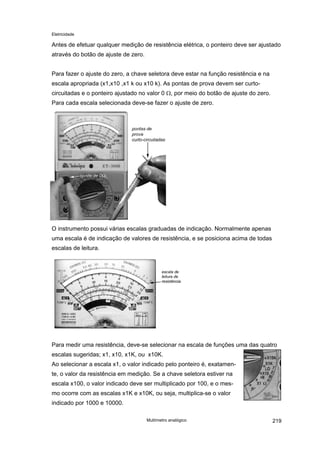 Eletricidade

Antes de efetuar qualquer medição de resistência elétrica, o ponteiro deve ser ajustado
através do botão de ajuste de zero.
Para fazer o ajuste do zero, a chave seletora deve estar na função resistência e na
escala apropriada (x1,x10 ,x1 k ou x10 k). As pontas de prova devem ser curtocircuitadas e o ponteiro ajustado no valor 0 Ω, por meio do botão de ajuste do zero.
Para cada escala selecionada deve-se fazer o ajuste de zero.

O instrumento possui várias escalas graduadas de indicação. Normalmente apenas
uma escala é de indicação de valores de resistência, e se posiciona acima de todas
escalas de leitura.

Para medir uma resistência, deve-se selecionar na escala de funções uma das quatro
escalas sugeridas; x1, x10, x1K, ou x10K.
Ao selecionar a escala x1, o valor indicado pelo ponteiro é, exatamente, o valor da resistência em medição. Se a chave seletora estiver na
escala x100, o valor indicado deve ser multiplicado por 100, e o mesmo ocorre com as escalas x1K e x10K, ou seja, multiplica-se o valor
indicado por 1000 e 10000.
Multímetro analógico

219

 