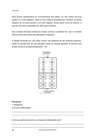 Eletricidade

Pela própria característica do funcionamento das pilhas, um dos metais torna-se
positivo e o outro negativo. Cada um dos metais é chamado pólo. Portanto, as pilhas
dispõem de um pólo positivo e um pólo negativo. Esses pólos nunca se alteram, o
que faz com que a polaridade da pilha seja invariável.
Daí a tensão fornecida chamar-se tensão contínua ou tensão CC, que é a tensão
elétrica entre dois pontos de polaridades invariáveis.
A tensão fornecida por uma pilha comum não depende de seu tamanho pequeno,
médio ou grande nem de sua utilização nesse ou naquele aparelho. É sempre uma
tensão contínua de aproximadamente 1,5V.
falta de elétrons
pólo positivo

excesso de elétrons
pólo negativo

Exercícios
1. Responda:
a) O que é eletrização?

b) Em que parte dos átomos o processo de eletrização atua?

22

Fundamentos de Eletrostática

 