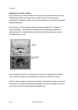 Eletricidade

Medições de corrente e tensão
Para medições de corrente e tensão, deve-se observar a equivalência entre a escala
selecionada no seletor de funções com a escala de leitura. Para cada escala
selecionada no seletor de funções, a leitura deve ser feita em uma determinada escala
graduada de leitura.
Por exemplo, se a chave seletora está posicionada na função AC V (medição de
tensão alternada), , ao se efetuar a medição de uma tensão elétrica alternada na
escala de valor 12, a escala de leitura a ser observada será aquela que tem como
indicação máxima 12 AC.

Para medições de tensões, as pontas de prova devem ser conectadas em paralelo
com o ponto em análise e, para medições de corrente, em série com o circuito.
Antes de utilizar qualquer instrumento de medição, é necessário consultar o manual do
instrumento, no qual são descritas particularidades e formas de utilização, pois de um
instrumento para outro ocorrem diferenças significativas.

220

Multímetro analógico

 