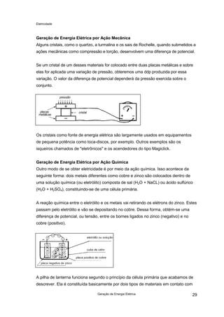 Eletricidade

Geração de Energia Elétrica por Ação Mecânica
Alguns cristais, como o quartzo, a turmalina e os sais de Rochelle, quando submetidos a
ações mecânicas como compressão e torção, desenvolvem uma diferença de potencial.
Se um cristal de um desses materiais for colocado entre duas placas metálicas e sobre
elas for aplicada uma variação de pressão, obteremos uma ddp produzida por essa
variação. O valor da diferença de potencial dependerá da pressão exercida sobre o
conjunto.
pressão

placas
metálicas

cristal

Os cristais como fonte de energia elétrica são largamente usados em equipamentos
de pequena potência como toca-discos, por exemplo. Outros exemplos são os
isqueiros chamados de "eletrônicos" e os acendedores do tipo Magiclick.
Geração de Energia Elétrica por Ação Química
Outro modo de se obter eletricidade é por meio da ação química. Isso acontece da
seguinte forma: dois metais diferentes como cobre e zinco são colocados dentro de
uma solução química (ou eletrólito) composta de sal (H2O + NaCL) ou ácido sulfúrico
(H2O + H2SO4), constituindo-se de uma célula primária.
A reação química entre o eletrólito e os metais vai retirando os elétrons do zinco. Estes
passam pelo eletrólito e vão se depositando no cobre. Dessa forma, obtém-se uma
diferença de potencial, ou tensão, entre os bornes ligados no zinco (negativo) e no
cobre (positivo).

eletrólito ou solução

cuba de vidro
placa positiva de cobre
placa negativa de zinco

A pilha de lanterna funciona segundo o princípio da célula primária que acabamos de
descrever. Ela é constituída basicamente por dois tipos de materiais em contato com
Geração de Energia Elétrica

29

 