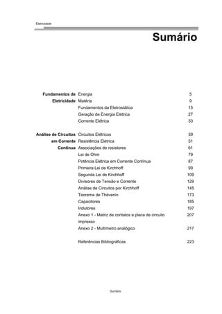 Eletricidade

Sumário

Fundamentos de Energia

5

Eletricidade Matéria

9

Fundamentos da Eletrostática

15

Geração de Energia Elétrica

27

Corrente Elétrica

33

Análise de Circuitos Circuitos Elétricos
em Corrente Resistência Elétrica
Contínua Associações de resistores

39
51
61

Lei de Ohm

79

Potência Elétrica em Corrente Contínua

87

Primeira Lei de Kirchhoff

99

Segunda Lei de Kirchhoff

109

Divisores de Tensão e Corrente

129

Análise de Circuitos por Kirchhoff

145

Teorema de Thévenin

173

Capacitores

185

Indutores

197

Anexo 1 - Matriz de contatos e placa de circuito

207

impresso
Anexo 2 - Multímetro analógico

217

Referências Bibliográficas

223

Sumário

 