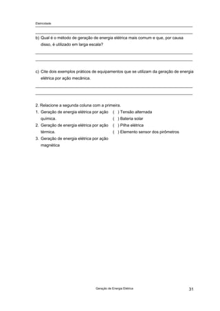 Eletricidade

b) Qual é o método de geração de energia elétrica mais comum e que, por causa
disso, é utilizado em larga escala?

c) Cite dois exemplos práticos de equipamentos que se utilizam da geração de energia
elétrica por ação mecânica.

2. Relacione a segunda coluna com a primeira.
1. Geração de energia elétrica por ação

( ) Tensão alternada
( ) Bateria solar

química.
2. Geração de energia elétrica por ação

( ) Pilha elétrica
( ) Elemento sensor dos pirômetros

térmica.
3. Geração de energia elétrica por ação
magnética

Geração de Energia Elétrica

31

 