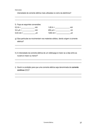 Eletricidade

intensidade de corrente elétrica mais utilizadas no ramo da eletrônica?

f) Faça as seguintes conversões:
0,5 A = ______________ mA

1,65 A = _______________ mA

5,0 µA = _____________ mA

250 µA = _______________ nA

0,03 mA = ____________ µA

1200 nA = ______________ µA

g) Que partículas se movimentam nos materiais sólidos, dando origem à corrente
elétrica?

h) A intensidade da corrente elétrica de um relâmpago é maior se a ddp entre as
nuvens é maior ou menor?

i) Qual é a condição para que uma corrente elétrica seja denominada de corrente
contínua (CC)?

Corrente Elétrica

37

 