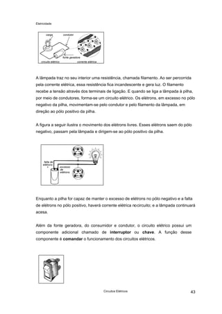 Eletricidade

carga

condutor

fonte geradora
circuito elétrico

corrente elétrica

A lâmpada traz no seu interior uma resistência, chamada filamento. Ao ser percorrida
pela corrente elétrica, essa resistência fica incandescente e gera luz. O filamento
recebe a tensão através dos terminais de ligação. E quando se liga a lâmpada à pilha,
por meio de condutores, forma-se um circuito elétrico. Os elétrons, em excesso no pólo
negativo da pilha, movimentam-se pelo condutor e pelo filamento da lâmpada, em
direção ao pólo positivo da pilha.
A figura a seguir ilustra o movimento dos elétrons livres. Esses elétrons saem do pólo
negativo, passam pela lâmpada e dirigem-se ao pólo positivo da pilha.

falta de
elétrons
+

excesso
de
elétrons

Enquanto a pilha for capaz de manter o excesso de elétrons no pólo negativo e a falta
de elétrons no pólo positivo, haverá corrente elétrica no circuito; e a lâmpada continuará
acesa.
Além da fonte geradora, do consumidor e condutor, o circuito elétrico possui um
componente adicional chamado de interruptor ou chave. A função desse
componente é comandar o funcionamento dos circuitos elétricos.

Circuitos Elétricos

43

 