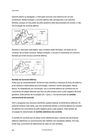 Eletricidade

Quando aberto ou desligado, o interruptor provoca uma abertura em um dos
condutores. Nesta condição, o circuito elétrico não corresponde a um caminho
fechado, porque um dos pólos da pilha (positivo) está desconectado do circuito, e não
há circulação da corrente elétrica.
consumidor

esquema

chave

interruptor
desligado

Quando o interruptor está ligado, seus contatos estão fechados, tornando-se um
condutor de corrente contínua. Nessa condição, o circuito é novamente um caminho
fechado por onde circula a corrente elétrica.

consumidor

esquema

chave
interruptor
ligado

Sentido da Corrente Elétrica
Antes que se compreendesse de forma mais científica a natureza do fluxo de elétrons,
já se utilizava a eletricidade para iluminação, motores e outras aplicações. Nessa
época, foi estabelecido por convenção, que a corrente elétrica se constituía de um
movimento de cargas elétricas que fluía do pólo positivo para o pólo negativo da fonte
geradora. Este sentido de circulação (do + para o -) foi denominado de sentido
convencional da corrente.
Com o progresso dos recursos científicos usados explicar os fenômenos elétricos, foi
possível verificar mais tarde, que nos condutores sólidos a corrente elétrica se constitui
de elétrons em movimento do pólo negativo para o pólo positivo. Este sentido de
circulação foi denominado de sentido eletrônico da corrente.
O sentido de corrente que se adota como referência para o estudo dos fenômenos
elétricos (eletrônico ou convencional) não interfere nos resultados obtidos. Por isso,
ainda hoje, encontram-se defensores de cada um dos sentidos.
44

Circuitos Elétricos

 
