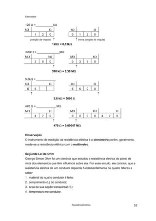 Eletricidade

120 Ω =___________kΩ
Ω

kΩ
1

2

kΩ

0

0
↑

(posição da vírgula)

Ω
1

2

0

↑ (nova posição da vírgula)

120Ω = 0,12kΩ
390kΩ = ______________MΩ
MΩ

kΩ
3

9

MΩ

0

0
↑

kΩ
3

9

0

↑

390 kΩ = 0,39 MΩ
5,6kΩ = ____________
Ω

kΩ
5

Ω

kΩ

6

5

6

0

0

↑

↑
5,6 kΩ = 5600 Ω

470 Ω = ____________ MΩ
Ω

MΩ
4

7

MΩ

0

0
↑

Ω

kΩ
0

0

0

4

7

0

↑

470 Ω = 0,00047 MΩ
Observação
O instrumento de medição da resistência elétrica é o ohmímetro porém, geralmente,
mede-se a resistência elétrica com o multímetro.
Segunda Lei de Ohm
George Simon Ohm foi um cientista que estudou a resistência elétrica do ponto de
vista dos elementos que têm influência sobre ela. Por esse estudo, ele concluiu que a
resistência elétrica de um condutor depende fundamentalmente de quatro fatores a
saber:
1. material do qual o condutor é feito;
2. comprimento (L) do condutor;
3. área de sua seção transversal (S);
4. temperatura no condutor.

Resistência Elétrica

53

 