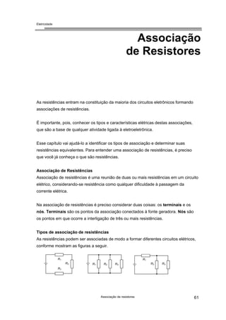 Eletricidade

Associação
de Resistores

As resistências entram na constituição da maioria dos circuitos eletrônicos formando
associações de resistências.
É importante, pois, conhecer os tipos e características elétricas destas associações,
que são a base de qualquer atividade ligada à eletroeletrônica.
Esse capítulo vai ajudá-lo a identificar os tipos de associação e determinar suas
resistências equivalentes. Para entender uma associação de resistências, é preciso
que você já conheça o que são resistências.
Associação de Resistências
Associação de resistências é uma reunião de duas ou mais resistências em um circuito
elétrico, considerando-se resistência como qualquer dificuldade à passagem da
corrente elétrica.
Na associação de resistências é preciso considerar duas coisas: os terminais e os
nós. Terminais são os pontos da associação conectados à fonte geradora. Nós são
os pontos em que ocorre a interligação de três ou mais resistências.
Tipos de associação de resistências
As resistências podem ser associadas de modo a formar diferentes circuitos elétricos,
conforme mostram as figuras a seguir.
R1

R1
R2

R1

R2

R3

R2

R3

R3

Associação de resistores

61

 