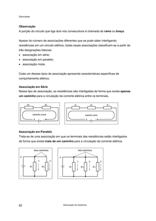 Eletricidade

Observação
A porção do circuito que liga dois nós consecutivos é chamada de ramo ou braço.
Apesar do número de associações diferentes que se pode obter interligando
resistências em um circuito elétrico, todas essas associações classificam-se a partir de
três designações básicas:
• associação em série;
• associação em paralelo;
• associação mista.
Cada um desses tipos de associação apresenta características específicas de
comportamento elétrico.
Associação em Série
Nesse tipo de associação, as resistências são interligadas de forma que exista apenas
um caminho para a circulação da corrente elétrica entre os terminais.

Associação em Paralelo
Trata-se de uma associação em que os terminais das resistências estão interligados
de forma que exista mais de um caminho para a circulação da corrente elétrica.

62

Associação de resistores

 