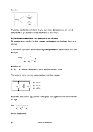 Eletricidade

O valor da resistência equivalente de uma associação de resistências em série é
sempre maior que a resistência de maior valor da associação.
Resistência Equivalente de uma Associação em Paralelo
Na associação em paralelo há dois ou mais caminhos para a circulação da corrente
elétrica.
A resistência equivalente de uma associação em paralelo de resistências é dada pela
equação:
Req =

1
1
1
1
+
+...+
R1 R 2
Rn

Convenção
R1, R2, ..., Rn são os valores ôhmicos das resistências associadas.
Vamos tomar como exemplo a associação em paralelo a seguir.

R1 = 10Ω
R2 = 25Ω
R3 = 20Ω

Para obter a resistência equivalente, basta aplicar a equação mostrada anteriormente,
ou seja:
Req =

1
1
1
1
+
+...+
R1 R 2
Rn

Desse modo temos:

64

Associação de resistores

 