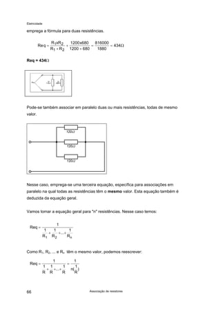 Eletricidade

emprega a fórmula para duas resistências.
Re q =

R1xR 2
1200 x680
816000
+
=
= 434Ω
R1 + R 2 1200 + 680
1880

Req = 434Ω

Pode-se também associar em paralelo duas ou mais resistências, todas de mesmo
valor.

Nesse caso, emprega-se uma terceira equação, específica para associações em
paralelo na qual todas as resistências têm o mesmo valor. Esta equação também é
deduzida da equação geral.
Vamos tomar a equação geral para "n" resistências. Nesse caso temos:

Req =

1
1
1
1
+
+...+
R1 R 2
Rn

Como R1, R2, ... e Rn têm o mesmo valor, podemos reescrever:
Req =

66

1
1 1
1
+ +...+
R R
R

=

1
1
n( )
R

Associação de resistores

 