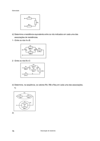 Eletricidade

d) Determine a resistência equivalente entre os nós indicados em cada uma das
associações de resistências.
1 - Entre os nós A e B

2 - Entre os nós B e C

d) Determine, na seqüência, os valores RA, RB e Req em cada uma das associações.
1)

2)

76

Associação de resistores

 