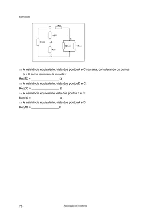 Eletricidade

⇒ A resistência equivalente, vista dos pontos A e C (ou seja, considerando os pontos
A e C como terminais do circuito).
ReqTC = _________________ Ω
⇒ A resistência equivalente, vista dos pontos D e C.
ReqDC = _________________ Ω
⇒ A resistência equivalente vista dos pontos B e C.
ReqBC = _________________ Ω
⇒ A resistência equivalente, vista dos pontos A e D.
ReqAD = _________________Ω

78

Associação de resistores

 