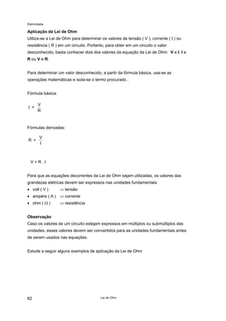 Eletricidade

Aplicação da Lei de Ohm
Utiliza-se a Lei de Ohm para determinar os valores de tensão ( V ), corrente ( I ) ou
resistência ( R ) em um circuito. Portanto, para obter em um circuito o valor
desconhecido, basta conhecer dois dos valores da equação da Lei de Ohm: V e I, I e
R ou V e R.
Para determinar um valor desconhecido, a partir da fórmula básica, usa-se as
operações matemáticas e isola-se o termo procurado .
Fórmula básica:
I =

V
R

Fórmulas derivadas:
R =

V
I

V=R.I
Para que as equações decorrentes da Lei de Ohm sejam utilizadas, os valores das
grandezas elétricas devem ser expressos nas unidades fundamentais:
• volt ( V )

⇒ tensão

• ampère ( A ) ⇒ corrente
• ohm ( Ω )

⇒ resistência

Observação
Caso os valores de um circuito estejam expressos em múltiplos ou submúltiplos das
unidades, esses valores devem ser convertidos para as unidades fundamentais antes
de serem usados nas equações.
Estude a seguir alguns exemplos de aplicação da Lei de Ohm

82

Lei de Ohm

 
