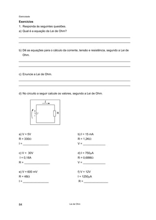 Eletricidade

Exercícios
1. Responda às seguintes questões.
a) Qual é a equação da Lei de Ohm?

b) Dê as equações para o cálculo da corrente, tensão e resistência, segundo a Lei de
Ohm.

c) Enuncie a Lei de Ohm.

d) No circuito a seguir calcule os valores, segundo a Lei de Ohm.

a) V = 5V

b) I = 15 mA

R = 330Ω

R = 1,2KΩ

I = ________________

V = ______________

c) V = 30V

d) I = 750µA

I = 0,18A

R = 0,68MΩ

R = ________________

V = ______________

e) V = 600 mV

f) V = 12V

R = 48Ω

I = 1250µA

I = ________________

R = _______________

84

Lei de Ohm

 