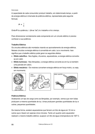 Eletricidade

A capacidade de cada consumidor produzir trabalho, em determinado tempo, a partir
da energia elétrica é chamada de potência elétrica, representada pela seguinte
fórmula:
P =

τ
t

Onde P é a potência; τ (lê-se “tal”) é o trabalho e t é o tempo.
Para dimensionar corretamente cada componente em um circuito elétrico é preciso
conhecer a sua potência.
Trabalho Elétrico
Os circuitos elétricos são montados visando ao aproveitamento da energia elétrica.
Nesses circuitos a energia elétrica é convertida em calor, luz e movimento. Isso
significa que o trabalho elétrico pode gerar os seguintes efeitos:
• Efeito calorífico - Nos fogões, chuveiros, aquecedores, a energia elétrica convertese em calor.
• Efeito luminoso - Nas lâmpadas, a energia elétrica converte-se em luz (e também
uma parcela em calor).
• Efeito mecânico - Os motores convertem energia elétrica em força motriz, ou seja,
em movimento.
efeito calorífico

efeito
luminoso

efeito mecânico

Potência Elétrica
Analisando um tipo de carga como as lâmpadas, por exemplo, vemos que nem todas
produzem a mesma quantidade de luz. Umas produzem grandes quantidades de luz e
outras, pequenas quantidades.
Da mesma forma, existem aquecedores que fervem um litro de água em 10 min e
outros que o fazem em apenas cinco minutos. Tanto um quanto outro aquecedor
realizam o mesmo trabalho elétrico: auqecer um litro de água à temperatura de 100o C.

88

Potência Elétrica em CC

 