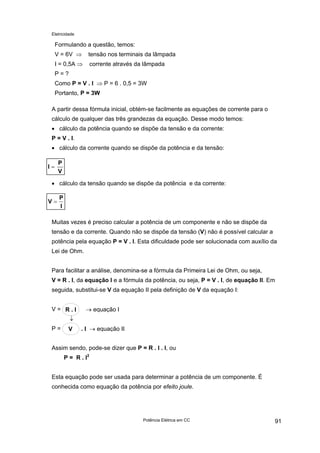 Eletricidade

Formulando a questão, temos:
V = 6V ⇒

tensão nos terminais da lâmpada

I = 0,5A ⇒

corrente através da lâmpada

P=?
Como P = V . I ⇒ P = 6 . 0,5 = 3W
Portanto, P = 3W
A partir dessa fórmula inicial, obtém-se facilmente as equações de corrente para o
cálculo de qualquer das três grandezas da equação. Desse modo temos:
• cálculo da potência quando se dispõe da tensão e da corrente:
P = V . I.
• cálculo da corrente quando se dispõe da potência e da tensão:
I=

P
V

• cálculo da tensão quando se dispõe da potência e da corrente:
V=

P
I

Muitas vezes é preciso calcular a potência de um componente e não se dispõe da
tensão e da corrente. Quando não se dispõe da tensão (V) não é possível calcular a
potência pela equação P = V . I. Esta dificuldade pode ser solucionada com auxílio da
Lei de Ohm.
Para facilitar a análise, denomina-se a fórmula da Primeira Lei de Ohm, ou seja,
V = R . I, da equação I e a fórmula da potência, ou seja, P = V . I, de equação II. Em
seguida, substitui-se V da equação II pela definição de V da equação I:
V= R.I

→ equação I

↓
P=

V

. I → equação II

Assim sendo, pode-se dizer que P = R . I . I, ou
P = R . I2
Esta equação pode ser usada para determinar a potência de um componente. É
conhecida como equação da potência por efeito joule.

Potência Elétrica em CC

91

 