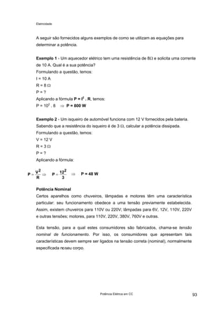 Eletricidade

A seguir são fornecidos alguns exemplos de como se utilizam as equações para
determinar a potência.
Exemplo 1 - Um aquecedor elétrico tem uma resistência de 8Ω e solicita uma corrente
de 10 A. Qual é a sua potência?
Formulando a questão, temos:
I = 10 A
R=8Ω
P=?
Aplicando a fórmula P = I2 . R, temos:
P = 102 . 8

⇒ P = 800 W

Exemplo 2 - Um isqueiro de automóvel funciona com 12 V fornecidos pela bateria.
Sabendo que a resistência do isqueiro é de 3 Ω, calcular a potência dissipada.
Formulando a questão, temos:
V = 12 V
R=3Ω
P=?
Aplicando a fórmula:
P=

V2
⇒
R

P=

122
3

⇒

P = 48 W

Potência Nominal
Certos aparelhos como chuveiros, lâmpadas e motores têm uma característica
particular: seu funcionamento obedece a uma tensão previamente estabelecida.
Assim, existem chuveiros para 110V ou 220V; lâmpadas para 6V, 12V, 110V, 220V
e outras tensões; motores, para 110V, 220V, 380V, 760V e outras.
Esta tensão, para a qual estes consumidores são fabricados, chama-se tensão
nominal de funcionamento. Por isso, os consumidores que apresentam tais
características devem sempre ser ligados na tensão correta (nominal), normalmente
especificada no seu corpo.

Potência Elétrica em CC

93

 