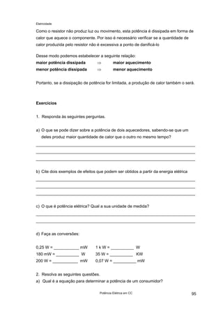 Eletricidade

Como o resistor não produz luz ou movimento, esta potência é dissipada em forma de
calor que aquece o componente. Por isso é necessário verificar se a quantidade de
calor produzida pelo resistor não é excessiva a ponto de danificá-lo
Desse modo podemos estabelecer a seguinte relação:
maior potência dissipada

⇒

maior aquecimento

menor potência dissipada

⇒

menor aquecimento

Portanto, se a dissipação de potência for limitada, a produção de calor também o será.

Exercícios
1. Responda às seguintes perguntas.
a) O que se pode dizer sobre a potência de dois aquecedores, sabendo-se que um
deles produz maior quantidade de calor que o outro no mesmo tempo?

b) Cite dois exemplos de efeitos que podem ser obtidos a partir da energia elétrica

c) O que é potência elétrica? Qual a sua unidade de medida?

d) Faça as conversões:
0,25 W = ___________ mW

1 k W = __________ W

180 mW = __________ W

35 W = __________ KW

200 W = ___________ mW

0,07 W = __________ mW

2. Resolva as seguintes questões.
a) Qual é a equação para determinar a potência de um consumidor?
Potência Elétrica em CC

95

 