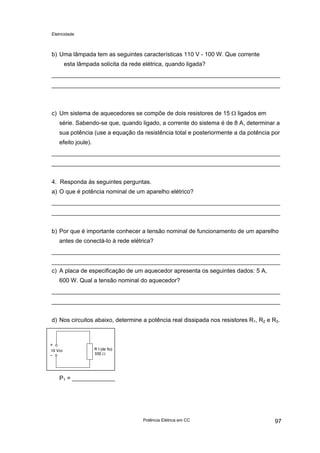 Eletricidade

b) Uma lâmpada tem as seguintes características 110 V - 100 W. Que corrente
esta lâmpada solicita da rede elétrica, quando ligada?

c) Um sistema de aquecedores se compõe de dois resistores de 15 Ω ligados em
série. Sabendo-se que, quando ligado, a corrente do sistema é de 8 A, determinar a
sua potência (use a equação da resistência total e posteriormente a da potência por
efeito joule).

4. Responda às seguintes perguntas.
a) O que é potência nominal de um aparelho elétrico?

b) Por que é importante conhecer a tensão nominal de funcionamento de um aparelho
antes de conectá-lo à rede elétrica?

c) A placa de especificação de um aquecedor apresenta os seguintes dados: 5 A,
600 W. Qual a tensão nominal do aquecedor?

d) Nos circuitos abaixo, determine a potência real dissipada nos resistores R1, R2 e R3.

P1 = _____________

Potência Elétrica em CC

97

 