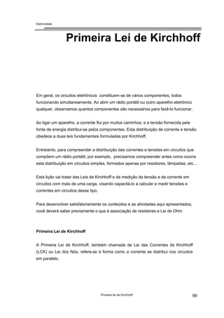 Eletricidade

Primeira Lei de Kirchhoff

Em geral, os circuitos eletrônicos constituem-se de vários componentes, todos
funcionando simultaneamente. Ao abrir um rádio portátil ou outro aparelho eletrônico
qualquer, observamos quantos componentes são necessários para fazê-lo funcionar.
Ao ligar um aparelho, a corrente flui por muitos caminhos; e a tensão fornecida pela
fonte de energia distribui-se pelos componentes. Esta distribuição de corrente e tensão
obedece a duas leis fundamentais formuladas por Kirchhoff.
Entretanto, para compreender a distribuição das correntes e tensões em circuitos que
compõem um rádio portátil, por exemplo, precisamos compreender antes como ocorre
esta distribuição em circuitos simples, formados apenas por resistores, lâmpadas, etc...
Esta lição vai tratar das Leis de Kirchhoff e da medição da tensão e da corrente em
circuitos com mais de uma carga, visando capacitá-lo a calcular e medir tensões e
correntes em circuitos desse tipo.
Para desenvolver satisfatoriamente os conteúdos e as atividades aqui apresentados,
você deverá saber previamente o que é associação de resistores e Lei de Ohm.

Primeira Lei de Kirchhoff
A Primeira Lei de Kirchhoff, também chamada de Lei das Correntes de Kirchhoff
(LCK) ou Lei dos Nós, refere-se à forma como a corrente se distribui nos circuitos
em paralelo.

Primeira lei de Kirchhoff

99

 