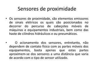 Sensores de proximidade
• Os sensores de proximidade, são elementos emissores
de sinais elétricos os quais são posicionados no
decorrer do percurso de cabeçotes móveis de
máquinas e equipamentos industriais, bem como das
haste de cilindros hidráulicos e ou pneumáticos.
• O acionamento dos sensores, entretanto, não
dependem de contato físico com as partes móveis dos
equipamentos, basta apenas que estas partes
aproximem-se dos sensores a uma distância que varia
de acordo com o tipo de sensor utilizado.
 