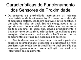 Características de Funcionamento
dos Sensores de Proximidade
• Os sensores de proximidade apresentam as mesmas
características de funcionamento. Possuem dois cabos de
alimentação elétrica, sendo um positivo e outro negativo, e
um cabo de saída de sinal. Estando energizados e ao se
aproximarem do material a ser detectado, os sensores
emitem um sinal de saída que, devido principalmente à
baixa corrente desse sinal, não podem ser utilizados para
energizar diretamente bobinas de solenóides ou outros
componentes elétricos que exigem maior potência.
• Diante dessa característica comum da maior parte dos
sensores de proximidade, é necessária a utilização de relés
auxiliares com o objetivo de amplificar o sinal de saída dos
sensores, garantindo a correta aplicação do sinal e a
integridade do equipamento.
 