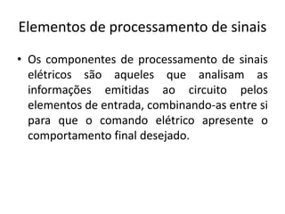 Elementos de processamento de sinais
• Os componentes de processamento de sinais
elétricos são aqueles que analisam as
informações emitidas ao circuito pelos
elementos de entrada, combinando-as entre si
para que o comando elétrico apresente o
comportamento final desejado.
 