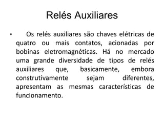 Relés Auxiliares
• Os relés auxiliares são chaves elétricas de
quatro ou mais contatos, acionadas por
bobinas eletromagnéticas. Há no mercado
uma grande diversidade de tipos de relés
auxiliares que, basicamente, embora
construtivamente sejam diferentes,
apresentam as mesmas características de
funcionamento.
 