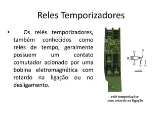 Reles Temporizadores
• Os relés temporizadores,
também conhecidos como
relés de tempo, geralmente
possuem um contato
comutador acionado por uma
bobina eletromagnética com
retardo na ligação ou no
desligamento.
 