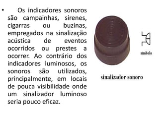 • Os indicadores sonoros
são campainhas, sirenes,
cigarras ou buzinas,
empregados na sinalização
acústica de eventos
ocorridos ou prestes a
ocorrer. Ao contrário dos
indicadores luminosos, os
sonoros são utilizados,
principalmente, em locais
de pouca visibilidade onde
um sinalizador luminoso
seria pouco eficaz.
 