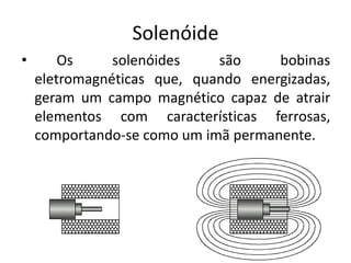 Solenóide
• Os solenóides são bobinas
eletromagnéticas que, quando energizadas,
geram um campo magnético capaz de atrair
elementos com características ferrosas,
comportando-se como um imã permanente.
 