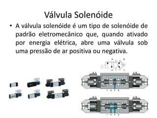 Válvula Solenóide
• A válvula solenóide é um tipo de solenóide de
padrão eletromecânico que, quando ativado
por energia elétrica, abre uma válvula sob
uma pressão de ar positiva ou negativa.
 