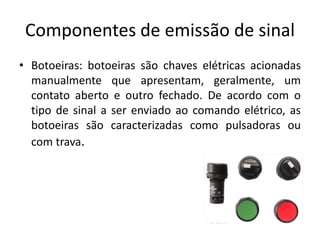 Componentes de emissão de sinal
• Botoeiras: botoeiras são chaves elétricas acionadas
manualmente que apresentam, geralmente, um
contato aberto e outro fechado. De acordo com o
tipo de sinal a ser enviado ao comando elétrico, as
botoeiras são caracterizadas como pulsadoras ou
com trava.
 