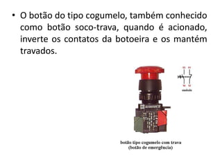 • O botão do tipo cogumelo, também conhecido
como botão soco-trava, quando é acionado,
inverte os contatos da botoeira e os mantém
travados.
 